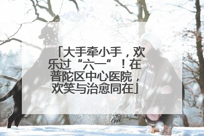 大手牵小手，欢乐过“六一”！在普陀区中心医院，欢笑与治愈同在