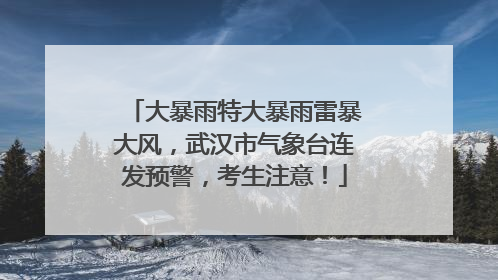 大暴雨特大暴雨雷暴大风，武汉市气象台连发预警，考生注意！
