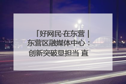 好网民·在东营｜东营区融媒体中心：创新突破显担当 直播赋能谱华章