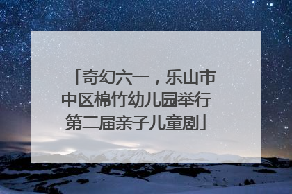 奇幻六一，乐山市中区棉竹幼儿园举行第二届亲子儿童剧