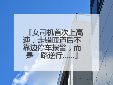 女司机首次上高速，走错匝道后不靠边停车报警，而是一路逆行……