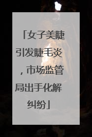 女子美睫引发睫毛炎，市场监管局出手化解纠纷