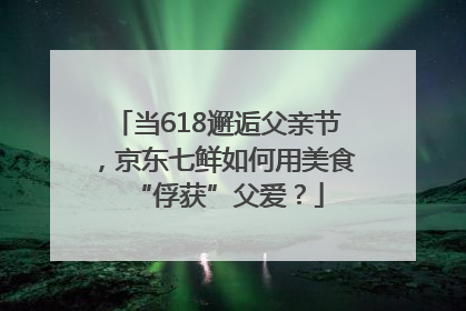 当618邂逅父亲节，京东七鲜如何用美食“俘获”父爱？