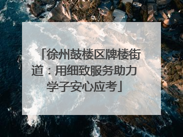 徐州鼓楼区牌楼街道：用细致服务助力学子安心应考