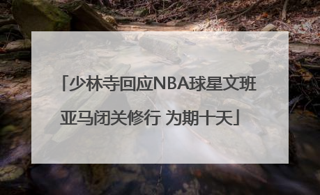 少林寺回应NBA球星文班亚马闭关修行 为期十天