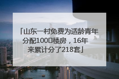 山东一村免费为适龄青年分配100㎡楼房，16年来累计分了218套