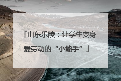 山东乐陵：让学生变身爱劳动的“小能手”