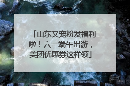 山东又宠粉发福利啦！六一端午出游，美团优惠券这样领