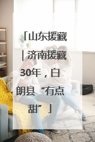 山东援藏｜济南援藏30年，白朗县“有点甜”