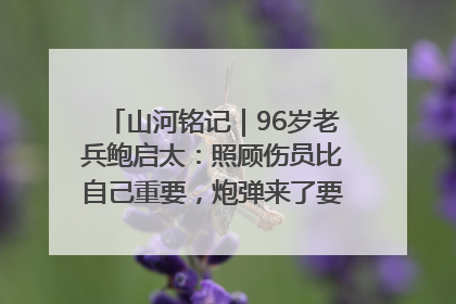 山河铭记｜96岁老兵鲍启太：照顾伤员比自己重要，炮弹来了要趴在他们身上
