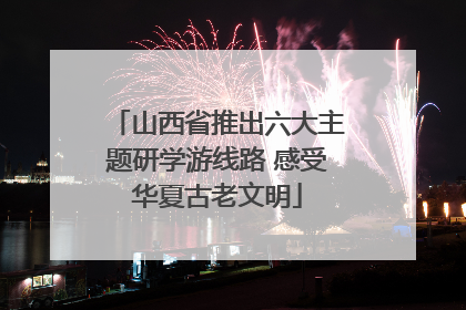 山西省推出六大主题研学游线路 感受华夏古老文明