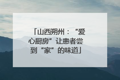 山西朔州：“爱心厨房”让患者尝到“家”的味道