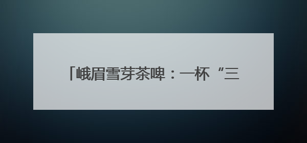 峨眉雪芽茶啤：一杯“三香融合”10日重磅上市
