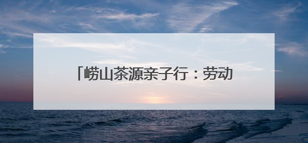 崂山茶源亲子行：劳动实践+文化探索 解锁“别样六一”新体验