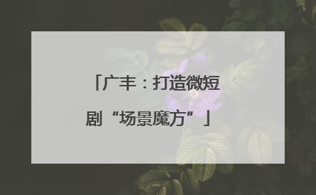 广丰：打造微短剧“场景魔方”