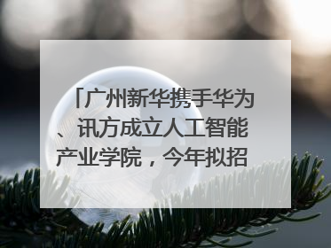 广州新华携手华为、讯方成立人工智能产业学院，今年拟招生150人