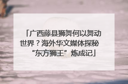 广西藤县狮舞何以舞动世界？海外华文媒体探秘“东方狮王”炼成记