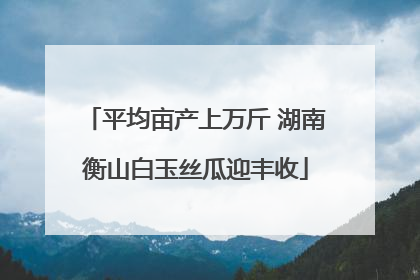 平均亩产上万斤 湖南衡山白玉丝瓜迎丰收
