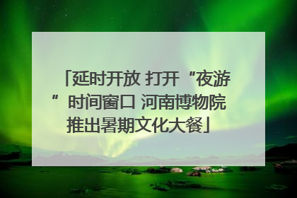 延时开放 打开“夜游”时间窗口 河南博物院推出暑期文化大餐