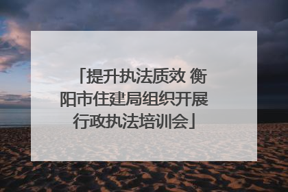 提升执法质效 衡阳市住建局组织开展行政执法培训会