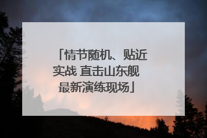 情节随机、贴近实战 直击山东舰最新演练现场