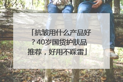 抗皱用什么产品好？40岁国货护肤品推荐，好用不踩雷