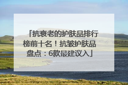 抗衰老的护肤品排行榜前十名！抗皱护肤品盘点：6款最建议入