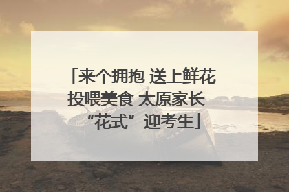 来个拥抱 送上鲜花 投喂美食 太原家长“花式”迎考生