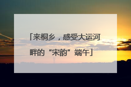 来桐乡，感受大运河畔的“宋韵”端午