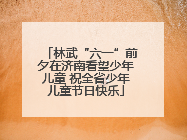 林武“六一”前夕在济南看望少年儿童 祝全省少年儿童节日快乐
