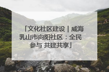文化社区建设｜威海乳山市向阳社区：全民参与 共建共享