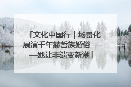 文化中国行｜场景化展演千年赫哲族婚俗——她让非遗变新潮