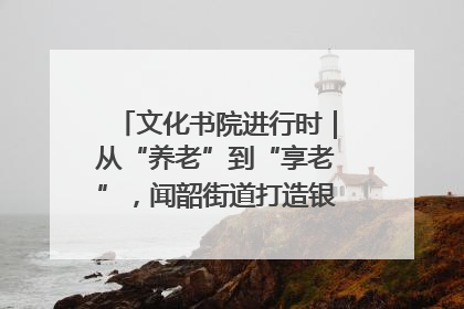 文化书院进行时｜从“养老”到“享老”，闻韶街道打造银龄幸福新图景
