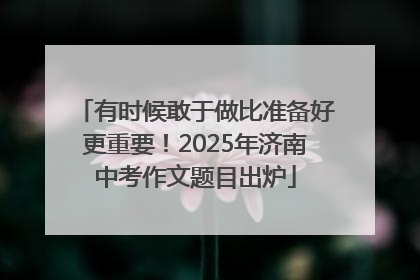 有时候敢于做比准备好更重要！2025年济南中考作文题目出炉