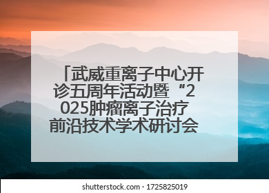 武威重离子中心开诊五周年活动暨“2025肿瘤离子治疗前沿技术学术研讨会”成功举办