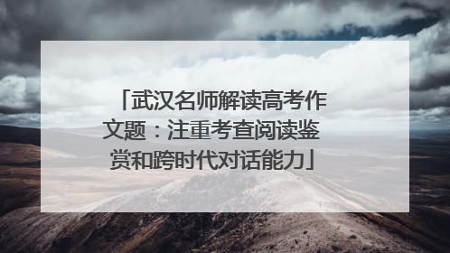 武汉名师解读高考作文题：注重考查阅读鉴赏和跨时代对话能力
