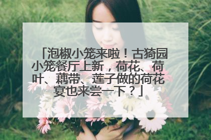 泡椒小笼来啦！古猗园小笼餐厅上新，荷花、荷叶、藕带、莲子做的荷花宴也来尝一下？