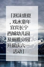 泡沫盛夏，戏水童年 宜宾长宁西城幼儿园及丽雅分园开展庆六一活动