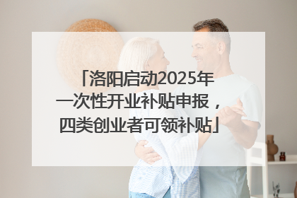 洛阳启动2025年一次性开业补贴申报，四类创业者可领补贴