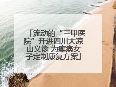 流动的“三甲医院”开进四川大凉山义诊 为瘫痪女子定制康复方案