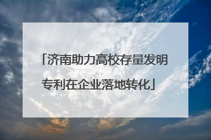 济南助力高校存量发明专利在企业落地转化