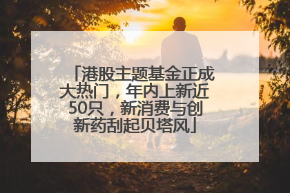 港股主题基金正成大热门，年内上新近50只，新消费与创新药刮起贝塔风