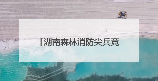 湖南森林消防尖兵竞逐技能巅峰 长沙市林业局获团体一等奖