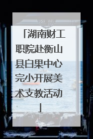 湖南财工职院赴衡山县白果中心完小开展美术支教活动