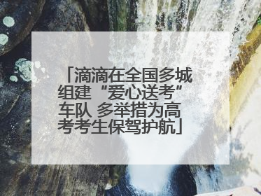 滴滴在全国多城组建“爱心送考”车队 多举措为高考考生保驾护航