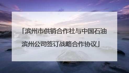 滨州市供销合作社与中国石油滨州公司签订战略合作协议