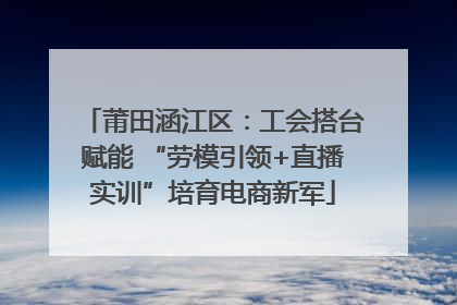 莆田涵江区：工会搭台赋能 “劳模引领+直播实训”培育电商新军