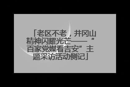 老区不老，井冈山精神闪耀光芒——“百家党媒看吉安”主题采访活动侧记