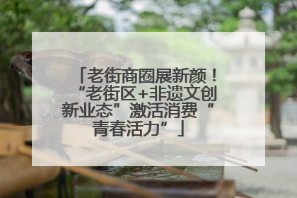 老街商圈展新颜！“老街区+非遗文创新业态”激活消费“青春活力”