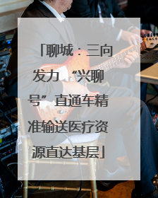 聊城：三向发力 “兴聊号”直通车精准输送医疗资源直达基层